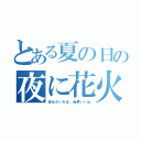 とある夏の日の夜に花火見たいね（彼女がいれば、尚更いいね）