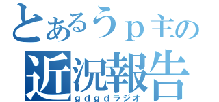 とあるうｐ主の近況報告（ｇｄｇｄラジオ）