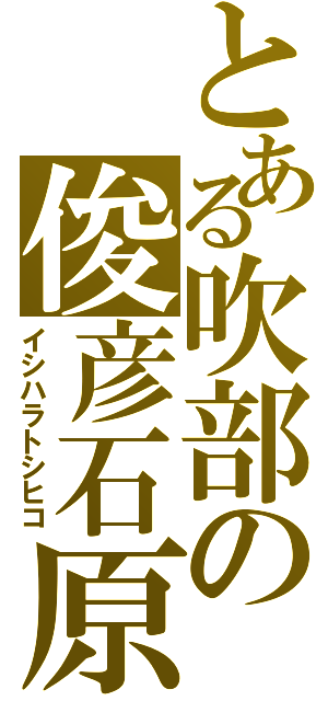 とある吹部の俊彦石原（イシハラトシヒコ）