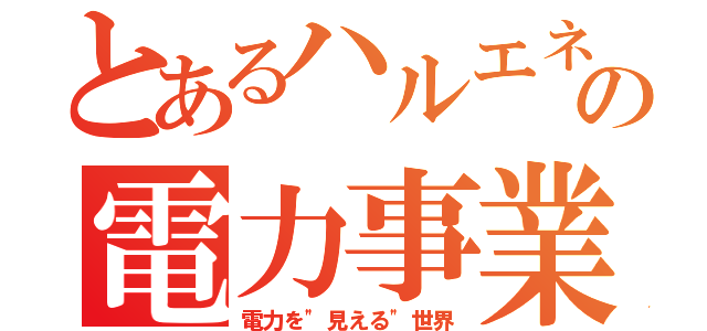 とあるハルエネの電力事業（電力を"見える"世界）