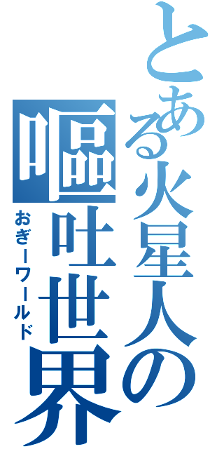 とある火星人の嘔吐世界（おぎーワールド）