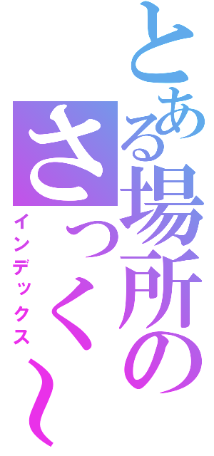 とある場所のさっく～（インデックス）