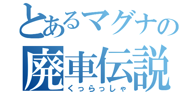 とあるマグナの廃車伝説（くっらっしゃ）