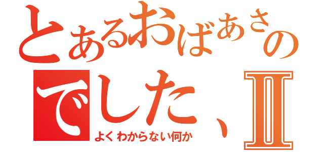 とあるおばあさんがいいだしたのでした、Ⅱ（よくわからない何か）