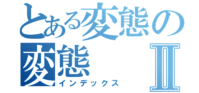 とある変態の変態Ⅱ（インデックス）