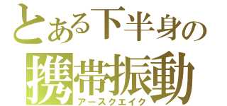 とある下半身の携帯振動（アースクエイク）