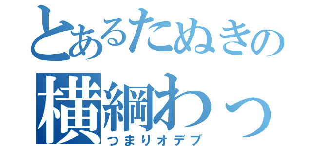 とあるたぬきの横綱わっしょい（つまりオデブ）