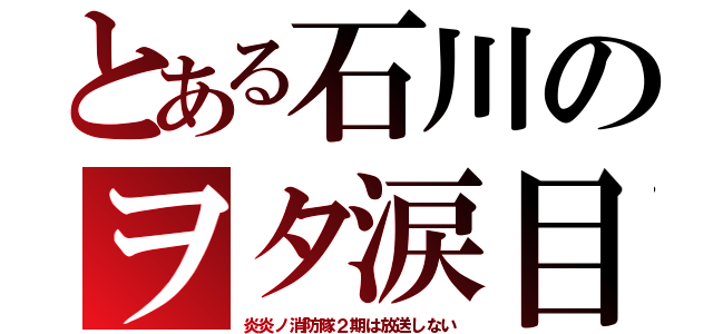 とある石川のヲタ涙目（炎炎ノ消防隊２期は放送しない）