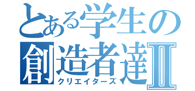 とある学生の創造者達Ⅱ（クリエイターズ）