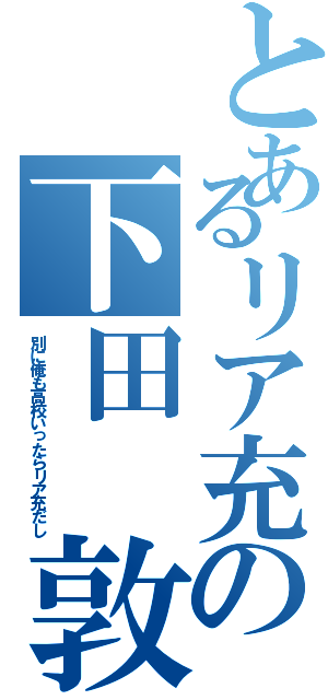 とあるリア充の下田 敦貴（別に俺も高校いったらリア充だし）