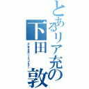 とあるリア充の下田 敦貴（別に俺も高校いったらリア充だし）