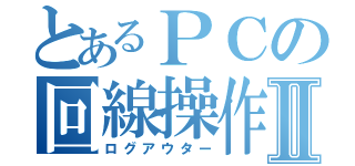 とあるＰＣの回線操作Ⅱ（ログアウター）