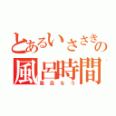 とあるいささきの風呂時間（風呂なう）