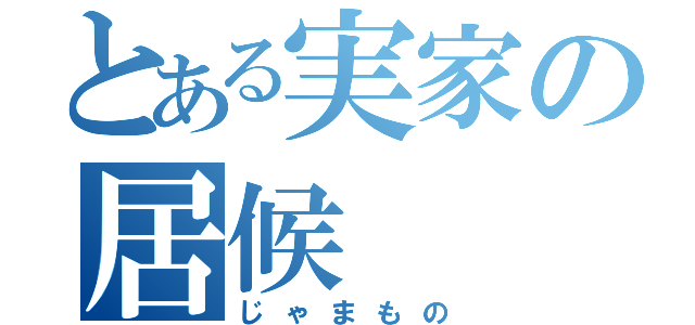 とある実家の居候（じゃまもの）