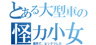 とある大型車の怪力小女（意外で、ビックリした）