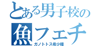 とある男子校の魚フェチ（ガノトトス希少種）