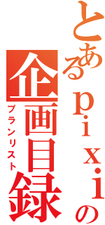 とあるｐｉｘｉｖの企画目録（プランリスト）