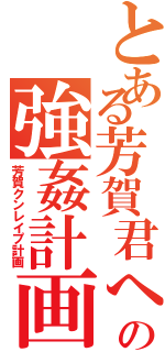 とある芳賀君への強姦計画（芳賀クンレイプ計画）