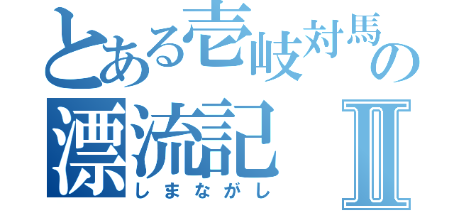 とある壱岐対馬の漂流記Ⅱ（しまながし）