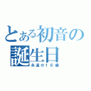 とある初音の誕生日（永遠の１６歳）