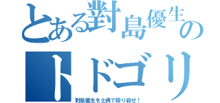 とある對島優生のトドゴリラ（對島優生を土偶で殴り殺せ！）