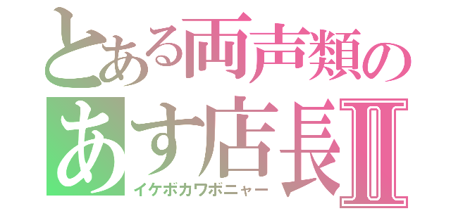 とある両声類のあす店長Ⅱ（イケボカワボニャー）