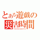 とある遊戯の災害時間（やっちゃいけないことぜんぶやってる）