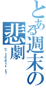 とある週末の悲劇（ｍｙ ｈｏｍｅｗｏｒｋ ｙｅｔ．）