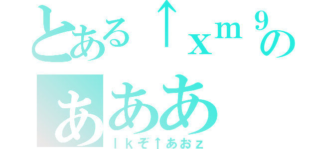 とある↑ｘｍ９、あのぁああ（ｌｋぞ↑あおｚ）