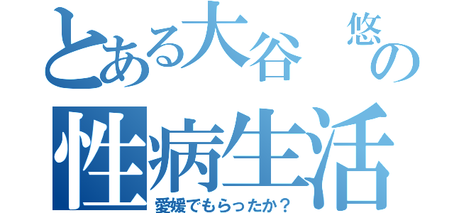 とある大谷 悠の性病生活（愛媛でもらったか？）