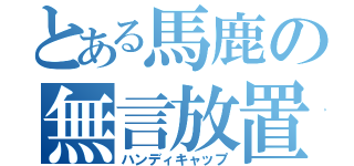 とある馬鹿の無言放置（ハンディキャップ）