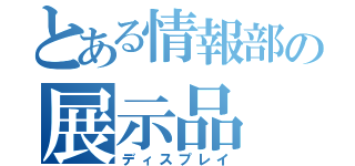 とある情報部の展示品（ディスプレイ）