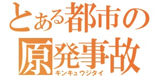 とある都市の原発事故（キンキュウジタイ）