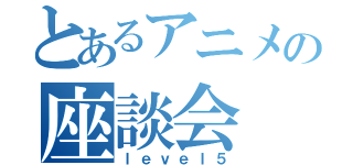 とあるアニメの座談会（ｌｅｖｅｌ５）