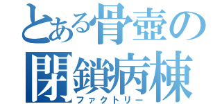 とある骨壺の閉鎖病棟（ファクトリー）