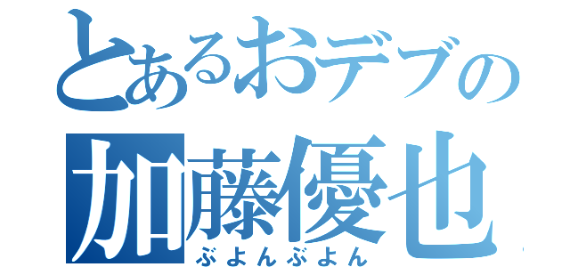 とあるおデブの加藤優也（ぶよんぶよん）