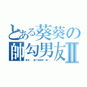 とある葵葵の帥勾男友Ⅱ（男友唷，搶了我會把你喀嚓。）