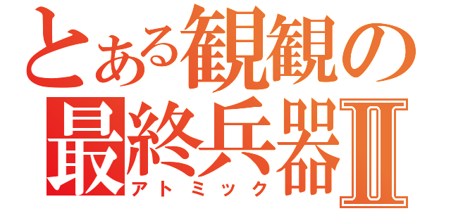 とある観観の最終兵器Ⅱ（アトミック）