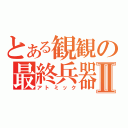 とある観観の最終兵器Ⅱ（アトミック）