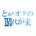 とあるオタの時代が来た（）