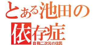 とある池田の依存症（自称二次元の住民）