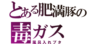 とある肥満豚の毒ガス（風呂入れブタ）