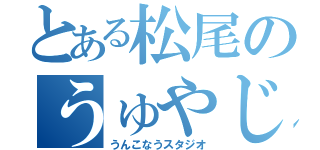 とある松尾のうゅやじ！（うんこなうスタジオ）