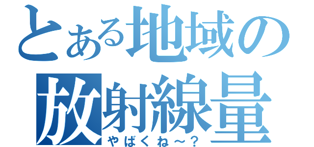 とある地域の放射線量（やばくね～？）