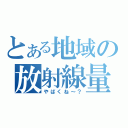 とある地域の放射線量（やばくね～？）