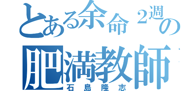 とある余命２週間の肥満教師（石島隆志）