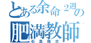 とある余命２週間の肥満教師（石島隆志）