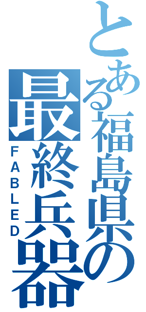 とある福島県の最終兵器（ＦＡＢＬＥＤ）