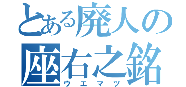 とある廃人の座右之銘（ウエマツ）