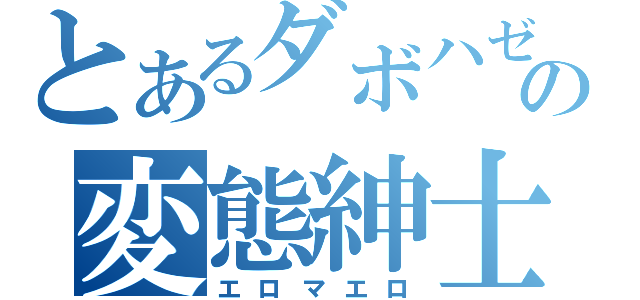 とあるダボハゼの変態紳士（エロマエロ）